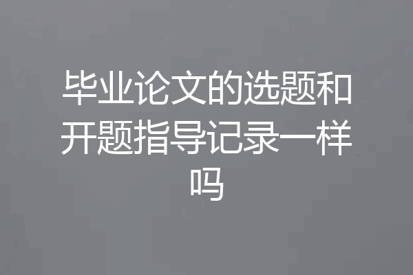 毕业论文的选题和开题指导记录一样吗