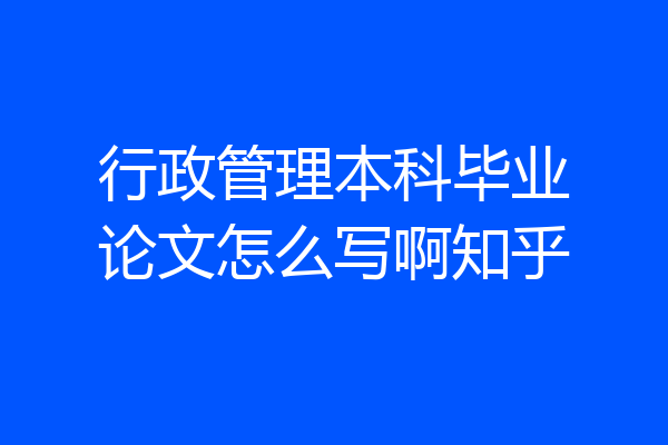 行政管理本科毕业论文怎么写啊知乎