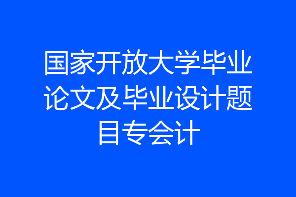 国家开放大学毕业论文及毕业设计题目专会计