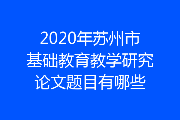 2020年苏州市基础教育教学研究论文题目有哪些