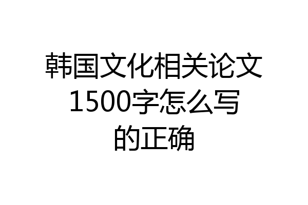 韩国文化相关论文1500字怎么写的正确