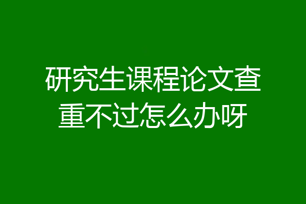 研究生课程论文查重不过怎么办呀