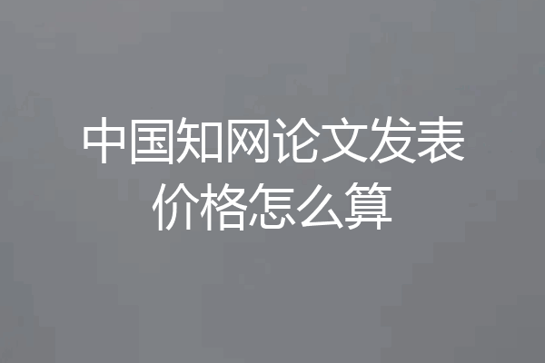 中国知网论文发表价格怎么算