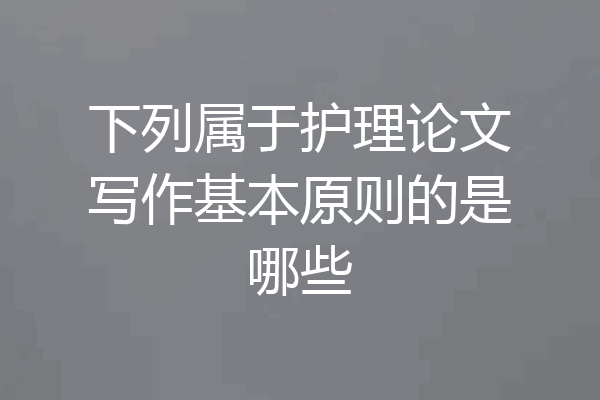 下列属于护理论文写作基本原则的是哪些