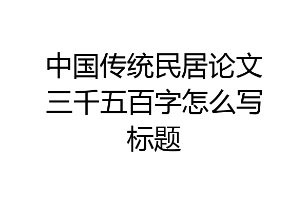 中国传统民居论文三千五百字怎么写标题