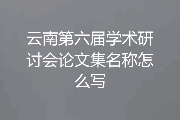 云南第六届学术研讨会论文集名称怎么写