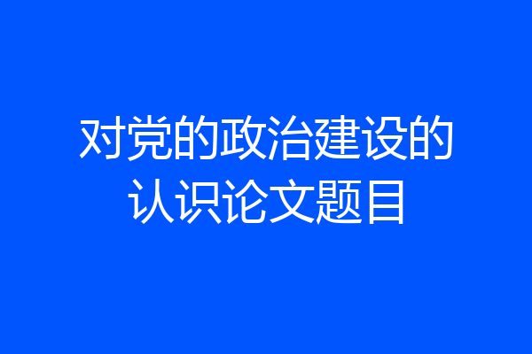 对党的政治建设的认识论文题目