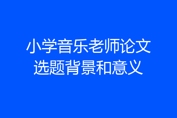 小学音乐老师论文选题背景和意义