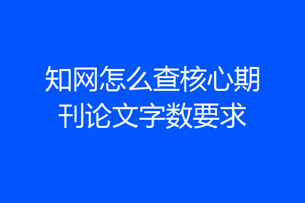 知网怎么查核心期刊论文字数要求
