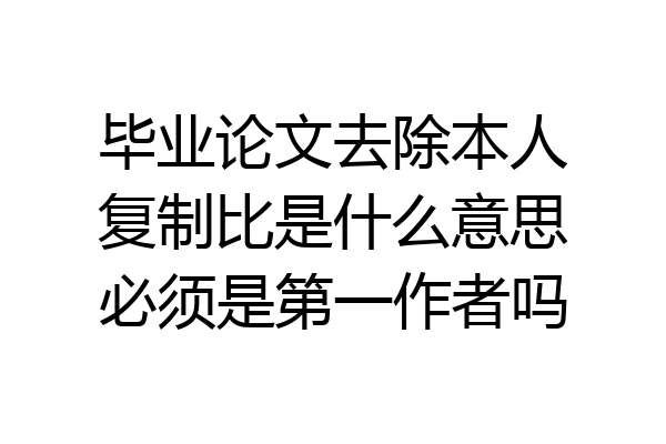 毕业论文去除本人复制比是什么意思必须是第一作者吗
