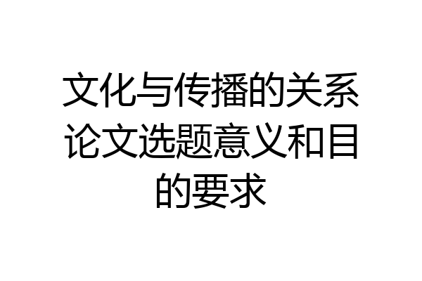 文化与传播的关系论文选题意义和目的要求