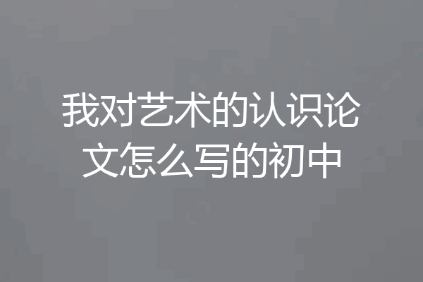 我对艺术的认识论文怎么写的初中