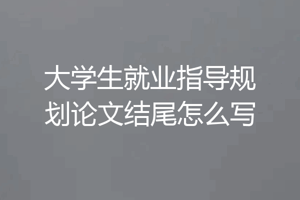 大学生就业指导规划论文结尾怎么写
