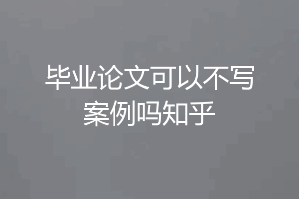 毕业论文可以不写案例吗知乎