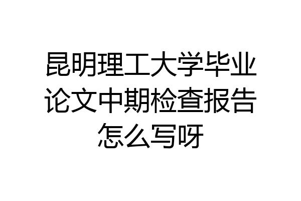 昆明理工大学毕业论文中期检查报告怎么写呀