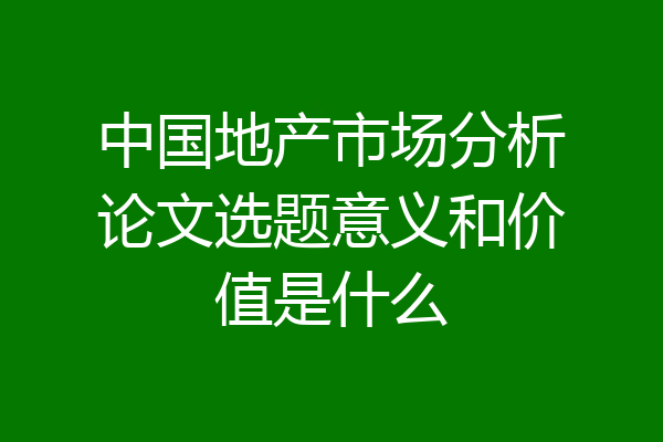 中国地产市场分析论文选题意义和价值是什么