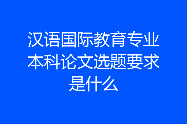 汉语国际教育专业本科论文选题要求是什么