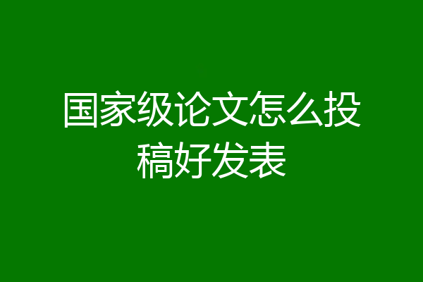 国家级论文怎么投稿好发表