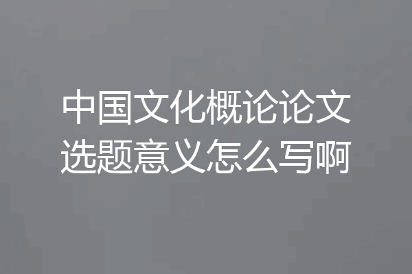 中国文化概论论文选题意义怎么写啊