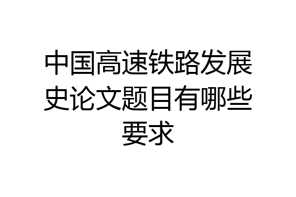 中国高速铁路发展史论文题目有哪些要求