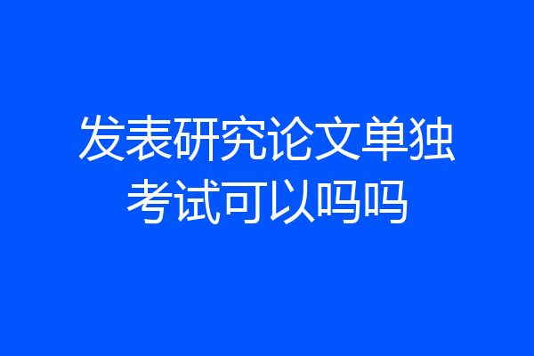 发表研究论文单独考试可以吗吗