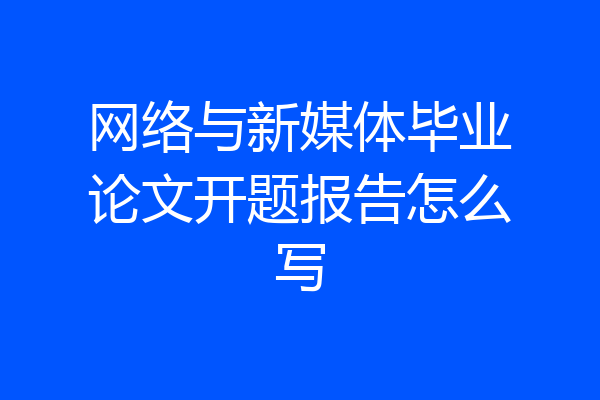 网络与新媒体毕业论文开题报告怎么写