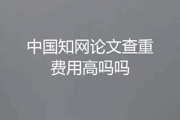 中国知网论文查重费用高吗吗