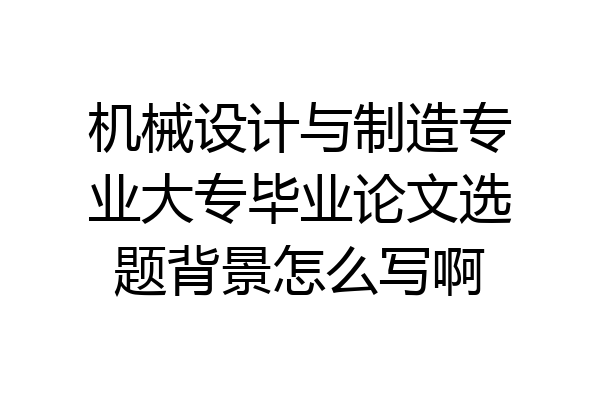 机械设计与制造专业大专毕业论文选题背景怎么写啊