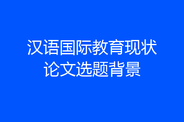 汉语国际教育现状论文选题背景