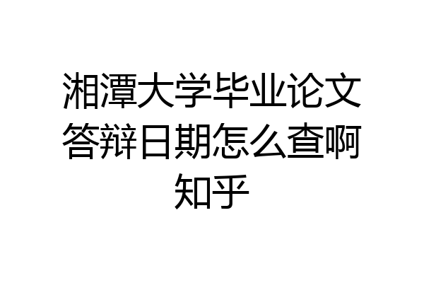 湘潭大学毕业论文答辩日期怎么查啊知乎