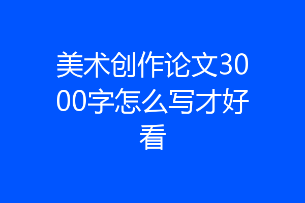美术创作论文3000字怎么写才好看