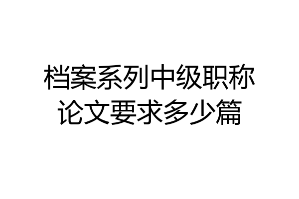 档案系列中级职称论文要求多少篇
