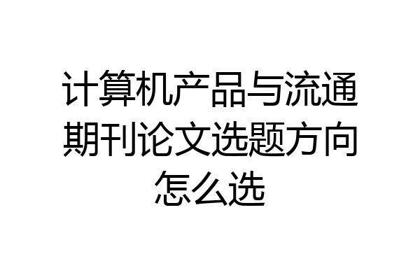 计算机产品与流通期刊论文选题方向怎么选