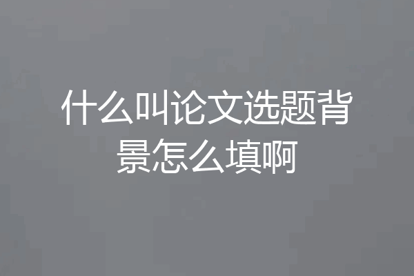 什么叫论文选题背景怎么填啊
