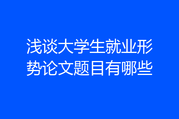 浅谈大学生就业形势论文题目有哪些