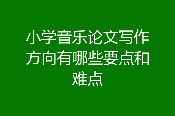 小学音乐论文写作方向有哪些要点和难点