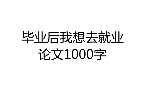 毕业后我想去就业论文1000字
