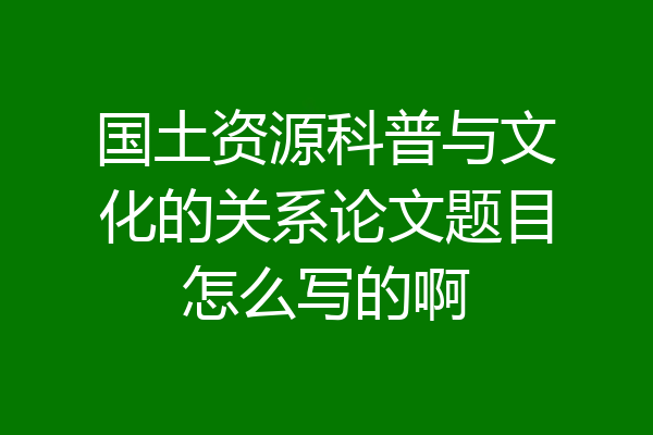 国土资源科普与文化的关系论文题目怎么写的啊