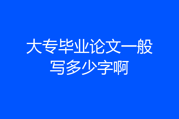 大专毕业论文一般写多少字啊