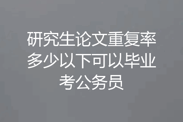 研究生论文重复率多少以下可以毕业考公务员