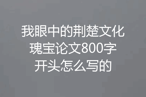 我眼中的荆楚文化瑰宝论文800字开头怎么写的