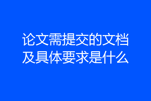 论文需提交的文档及具体要求是什么