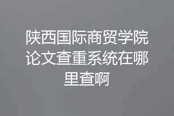 陕西国际商贸学院论文查重系统在哪里查啊