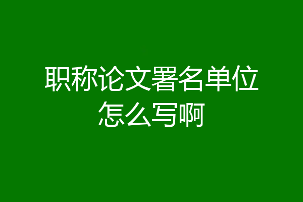 职称论文署名单位怎么写啊