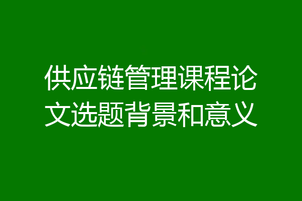 供应链管理课程论文选题背景和意义