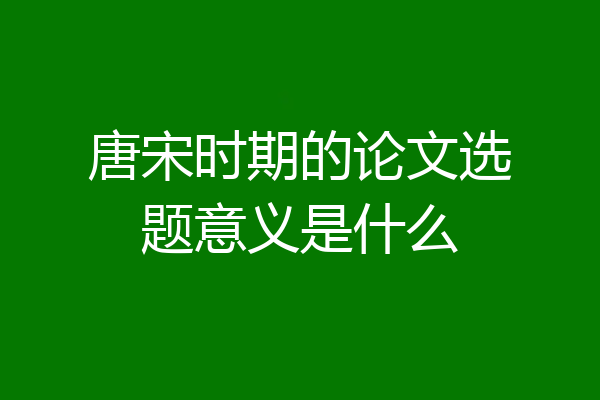 唐宋时期的论文选题意义是什么