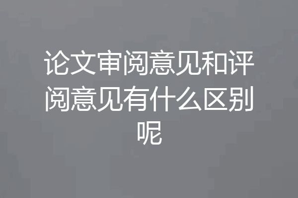 论文审阅意见和评阅意见有什么区别呢