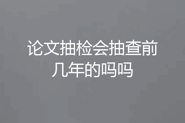 论文抽检会抽查前几年的吗吗