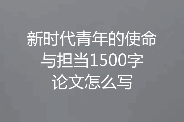 新时代青年的使命与担当1500字论文怎么写