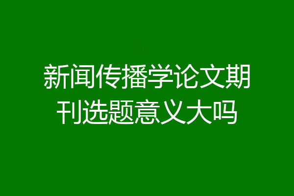新闻传播学论文期刊选题意义大吗